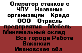 Оператор станков с ЧПУ › Название организации ­ Кредо, ООО › Отрасль предприятия ­ Мебель › Минимальный оклад ­ 60 000 - Все города Работа » Вакансии   . Ивановская обл.